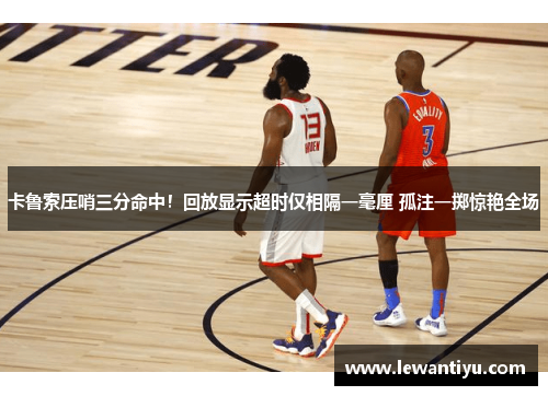 卡鲁索压哨三分命中！回放显示超时仅相隔一毫厘 孤注一掷惊艳全场